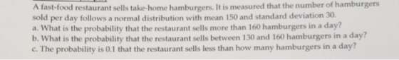 the number of hamburgers A fast-food restaurant sells take-home hamburgers. It is measured that sold per day follows a normal distribution with mean 150 and standard deviation 30. a. What is the probability that the restaurant sells more than 160 hamburgers in a day? b. What is the probability that the restaurant sells between 130 and 160 hamburgers in a day? c. The probability is 0.1 that the restaurant sells less than how many hamburgers in a day?