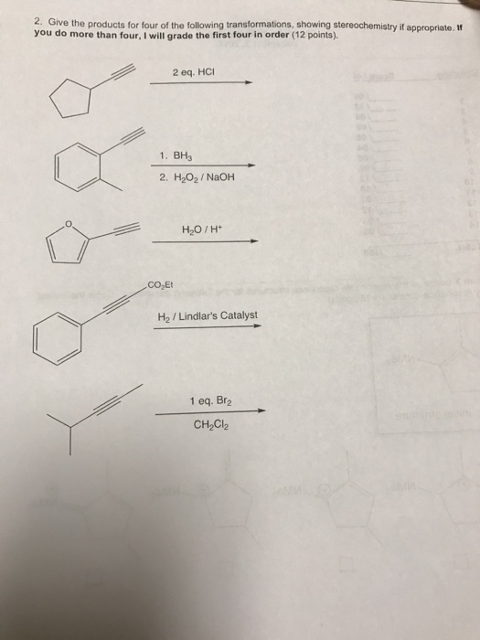 2. Give the products for four of the following transformations, showing stereochemistry if appropriate. I you do more than four, I will grade the first four in order (12 points). 2 eq. HCI 1. BH3 2.H202/ NaOH H20/H CO2Et H2 / Lindlars Catalyst 1 eq. Br2 CH2Cl2