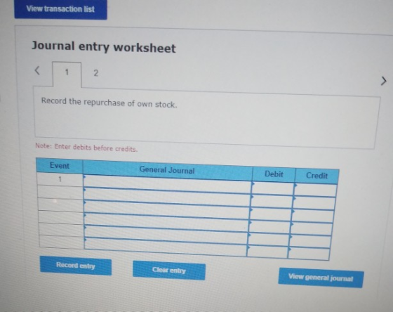 View transaction list Journal entry worksheet Record the repurchase of own stock. Note: Enter debits before credits. Event Ge