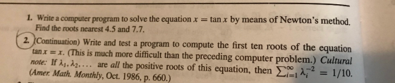 1. Write a computer program to solve the equation x = tan x by means of Newtons method. Find the roots nearest 4.5 and 7.7. ( 2. (Continuation) Write and test a program to compute the first ten roots of the equation tan x =x. (This is much more difficult than the preceding computer problem.) Cultural note: If a1, a2, ... are all the positive roots of this equation, then Zie A2 = 1/10. (Amer. Math. Monthly, Oct. 1986, p. 660.)