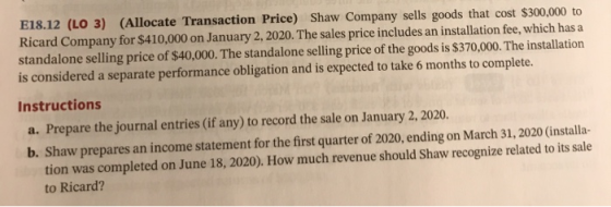 E18.12 (LO 3) (Allocate Transaction Price) Shaw Company sells goods that cost $300,000 to Ricard Company for $410,000 on Janu