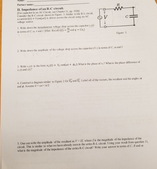 Partner name: II. Impedance ofan R-C circuit. [For capacitor in an AC Circui, see Chapter 31, pg. 1026 Consider the R-C circut shown in Figure: 3. Similar to the R-L circu a currert i(t)Icas(ut) is driven across the circuit using an AC volage source I. Write down the instantaneous voltage drop across the capackor v in terms of C. w, f and I. Hint:ec and q Cve Figure:3 2, write down the ampitude of the voltage drop across the capacitor (K) in terms of C, ω and L 3. Write vdt) in the form vc (t) =をcos(wt + φc). What is the phase of vc? What is the phase difference of Vef) and it? 4. Construct a diagram similar to Figure 2 for Vg and Ve. Label all of the vectors, the resultant and the angles ea and φ. Assume 0 < at < π/2. 5. One can write the ampitude of the resultant as V =広where Zis the magnitude of the impedance of the circuit. This is similar to what we have already seen in the series R-L circuit. Using your resut from question 11, what is the magnitude of the impedance of the series R-C circuit? Write your answer in terms of C, R and aa