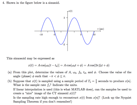 4. Shown in the figure below is a sinusoid. r(t) sec -10 -2 This sinuosoid may be expressed as (a) From this plot, determine the values of A, ao, fo, td, and φ. Choose the value of the angle (phase) φ such that-π 〈 φ π. (b) Suppose that x(t) is sampled using a sample period of T, seconds to produce x[n] What is the sample rate fs? Indicate the units. If linear interpolation is used (this is what MATLAB does), can the samples be used to create a nice image of the CT sinusoid x(t)? Is the sampling rate high enough to reconstruct x(t) from x[n]? (Look up the Nyquist Sampling Theorem if you dont remember!)