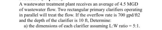 A wastewater treatment plant receives an average of 4.5 MGD of wastewater flow. Two rectangular primary clarifiers operating
