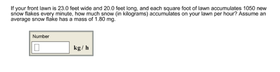 If your front lawn is 23.0 feet wide and 20.0 feet long, and each square foot of lawn accumulates 1050 new snow flakes every minute, how much snow (in kilograms) accumulates on your lawn per hour? Assume an average snow flake has a mass of 1.80 mg. Number kg/ h