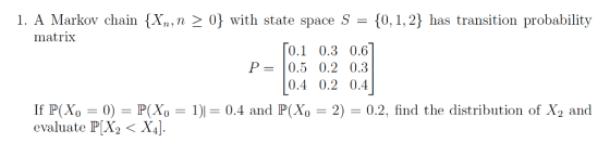 1. A Markov chain {X,,n0 with state space S0,1,2 has transition probability matrix 0.1 0.3 0.6 P=10.5 0.2 0.3 0.4 0.2 0.4 If P(X0-0)-P(X0-1) evaluate P[X2< X4]. 0.4 and P 0-2) 0.2. find the distribution of X2 and