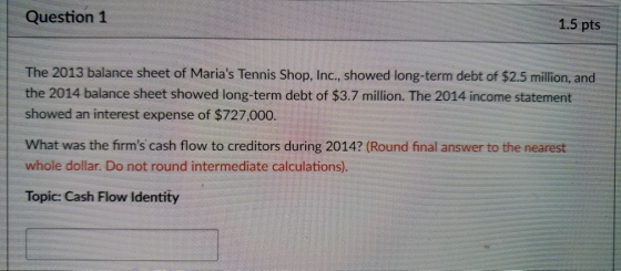 Question 1 1.5 pts The 2013 balance sheet of Marias Tennis Shop, Inc., showed long-term debt of $2.5 million, and the 2014 balance sheet showed long-term debt of $3.7 million. The 2014 income statement showed an interest expense of $727,000 What was the firms cash flow to creditors during 2014? (Round final answer to the nearest whole dollar. Do not round intermediate calculations). Topic: Cash Flow Identity