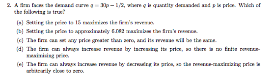 2. A firm faces the demand curve q = 30p-1/2, where q is quantity demanded and p is price, which of the following is true? (a) Setting the price to 15 maximizes the firms revenue. (b) Setting the price to approximately 6.082 maximizes the firms revenue (c) The firm can set any price greater than zero, and its revenue will be the same. (d) The firm can always increase revenue by increasing its price, so there is no finite revenue- maximizing price. (e) The firm can always increase revenue by decreasing its price, so the revenue-maximizing price is arbitrarily close to zero.