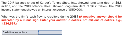 The 2017 balance sheet of Kerbers Tennis Shop, Inc., showed long-term debt of $5.8 million, and the 2018 balance sheet showed long-term debt of $6.2 million. The 2018 income statement showed an interest expense of $150,000. What was the firms cash flow to creditors during 2018? (A negative answer should be indicated by a minus sign. Enter your answer in dollars, not millions of dollars, e.g. ,234,567.) Cash flow to creditors