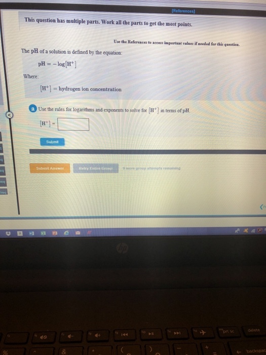 This question has multiple parts. Work all the parts to get the most points. Use the References to acces important valees if neded for this qeention The pH of a solution is defined by the equation pHlogH] H]-hydrogen ion concentration Use the rules for logarithms and exponents to solve for H Where in terms of pH Submit Relry Entine Grcsp 40