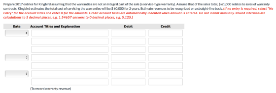Prepare 2017 entries for Kingbird assuming that the warranties are not an integral part of the sale (a service-type warranty)Assume that of the sales total, $ 61,000 relates to sales of warranty contracts. Kingbird estimates the total cost of servicing the warranties will be $ 60,000 for 2 years. Estimate revenues to be recognized on a straight-line basis. (If no entry is required, select No Entry for the account titles and enter 0 for the amounts. Credit account titles are automatically indented when amount is entered. Do not indent manually. Round intermediate calculations to 5 decimal places, e.g. 1.54657 answers to O decimal places, e.g. 5,125.) DateAccount Titles and Explanation Debit Credit To record warranty revenue)