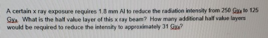 A certain x ray exposure requires 1.8 mm Al to reduce the radiation intensity from 250 GX to 125 Gya: What is the half value