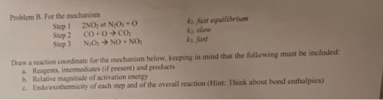 Problem B. For the mechanism Step 1 2NO:N20s+ 0 Step 2 CO+O→CO2 Step 3 N:0> NO+NO ki fast equilibrium s slow ks fast Draw a r