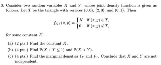 3. Consider two random variables X and Y, whose joint density function is given as follows. Let T be the triangle with vertices (0,0), (2,0), and (0,1). Then if (x, y for some constant K (a) (2 pts.) Find the constant K (b) (4 pts.) Find P(X +Y< 1) and P(X > Y). (c) (4 pts.) Find the marginal densities fx and fy. Conclude that X and Y are not independent