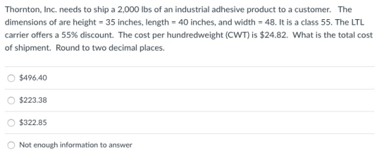 Thornton, Inc. needs to ship a 2,000 lbs of an industrial adhesive product to a customer. The dimensions of are height-35 inches, length = 40 inches, and width-48. It is a class 55. The LTL carrier offers a 55% discount. The cost per hundredweight (CWT) is $24.82. What is the total cost of shipment. Round to two decimal places. O $496.40 O $223.38 O$322.85 O Not enough information to answer