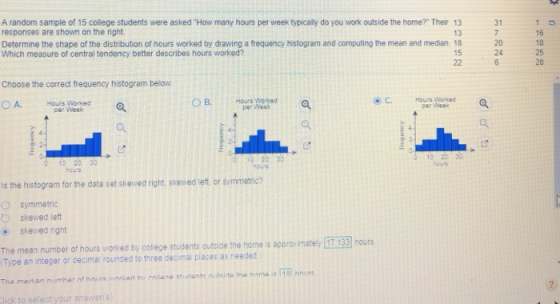 A random sample of 15 college students were asked How many hours per week typically do you work outside the home? Their 13 responses are shown on the right 31 13 Determine the shape of the distribution of hours worked by drawing a frequency histogram and computing the mean and median 18 Which measure of central tendency better describes hours worked? 16 18 25 28 20 24 15 Choose the correct frequency histogram below Hours Worked per Week OA Hours Worked Per Week per Week 0 10 20 30 hours is the histogram for the data set skeved right, skewed left or svmmetrndc? symmetric skewed left skewed right The mean number of hours worked by colege students outside the home is approximatey 17 133 hours Type an integer or cecimal rounded to three deoma places as needed lick to select your answers