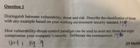Question 1 Distinguish between vulnerability, threat and risk. Describe the classification of threat. with any example based on your working environment security standard. p4 How vulnerability-threat-control paradigm can be used to avert any threat that might compromise your companys security. Deliberate the consequences. P lb Unti Pa 9 125 Marks)