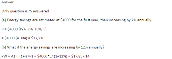 Answer: Only question 4.75 answered (a) Energy savings are estimated at $4000 for the first year, then increasing by 7% annually. P $4000 ( P/A, 796, 1096, 5) $4000 (4.304) $17,216 (b) what if the energy savings are increasing by 12% annually? Pw-A1 n (1+i) ^-1-$4000*5/ (1+12%-$17,857.14