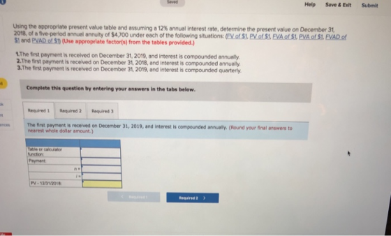 Saved Help Save&ExitSubmit Using the appropriate present value table and assuming a 12% annual interest rate, determine the present value on December 31, 2018, of a five perlod annual annuity of S4.700 under each of the following situations: (FV of s1. PV of S1, EVA ot S!. PVAot S. EVAD of $1 and PVAD of S0 (Use appropriate factor(s) from the tables provided.) 1The first payment is recelved on December 31,2019, and interest is compounded annually 2.The first payment is recelved on December 31, 2018, and interest is compounded annually. 3.The first payment is received on December 31, 2019, and interest is compounded quarterly Complete this question by entering your answers in the tabs below Required 1Required 2 Required 3 The first payment is received on December 31, 2019, and interest is compounded annually. (Round your final answers to nearest whole dollar amount.) ences function Paymert V-12/31/2018 Required 2