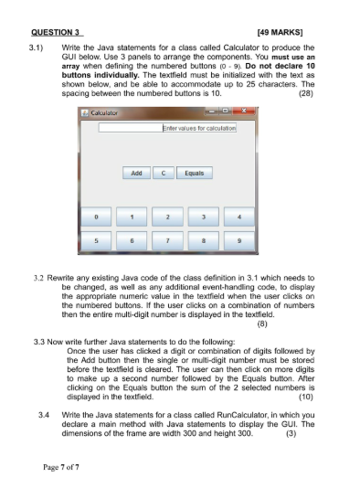 QUESTION 3 [49 MARKS 3.1) Write the Java statements for a class called Calculator to produce the GUI below. Use 3 panels to arrange the components. You must use an array when defining the numbered buttons (o-9. Do not declare 10 buttons individually. The textfield must be initialized with the text as shown below, and be able to accommodate up to 25 characters. The spacing between the numbered buttons is 10. (28) for caloula Add Equals 3.2 Rewrite any existing Java code of the class definition in 3.1 which needs to be changed, as well as any additional event-handling code, to display the appropriate numeric value in the textfield when the user cicks on the numbered buttons. If the user clicks on a combination of numbers then the entire multi-digit number is displayed in the textfield 3.3 Now write further Java statements to do the following Once the user has clicked a digit or combination of digits followed by the Add button then the single or multi-digit number must be stored before the textfield is cleared. The user can then click on more digits to make up a second number followed by the Equals button. Ater clicking on the Equais button the sum of the 2 selected numbersis (10) displayed in the textfield. 3.4 Write the Java statements for a class called RunCalculator, in which you declare a main method with Java statements to display the GUI. The dimensions of the frame are width 300 and height 300. Page 7 of 7