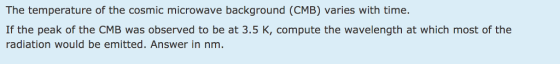 The temperature of the cosmic microwave background (CMB) varies with time. If the peak of the CMB was observed to be at 3.5 K, compute the wavelength at which most of the radiation would be emitted. Answer in nm.
