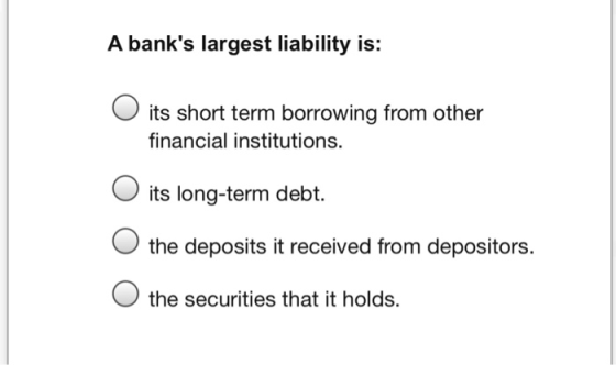 A banks largest liability is: O its short term borrowing from other financial institutions. its long-term debt. O the deposi