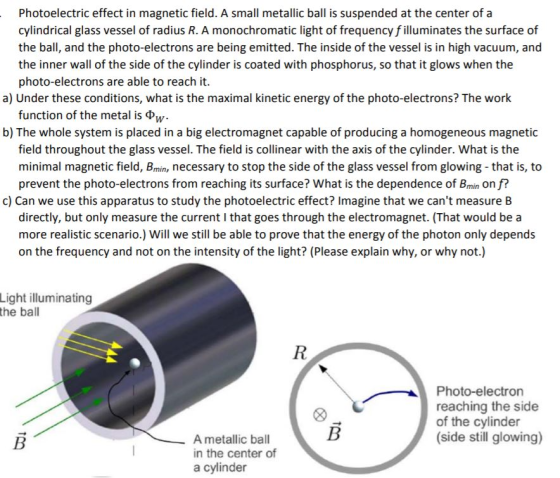 Photoelectric effect in magnetic field. A small metallic ball is suspended at the center of a cylindrical glass vessel of radius R. A monochromatic light of frequency f illuminates the surface of the ball, and the photo-electrons are being emitted. The inside of the vessel is in high vacuum, and the inner wall of the side of the cylinder is coated with phosphorus, so that it glows when the photo-electrons are able to reach it. a) Under these conditions, what is the maximal kinetic energy of the photo-electrons? The work function of the metal is ?w b) The whole system is placed in a big electromagnet capable of producing a homogeneous magnetic field throughout the glass vessel. The field is collinear with the axis of the cylinder. What is the minimal magnetic field, Bmin, necessary to stop the side of the glass vessel from glowing that is, to prevent the photo-electrons from reaching its surface? What is the dependence of Bmin on f? c) Can we use this apparatus to study the photoelectric effect? Imagine that we cant measure B directly, but only measure the current I that goes through the electromagnet. (That would be a more realistic scenario.) Will we still be able to prove that the energy of the photon only depends on the frequency and not on the intensity of the light? (Please explain why, or why not.) Light illuminating the ball Photo-electron reaching the side of the cylinder (side still glowing) A metallic ball in the center of a cylinder