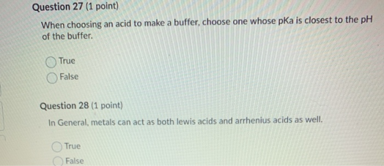 Question 27 (1 point) When choosing an acid to make a buffer, choose one whose pKa is closest to the pH of the buffer. True F