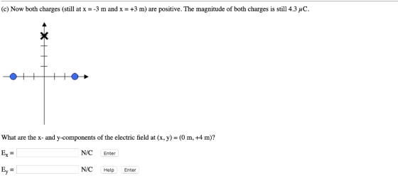 (c) Now both charges (still at x--3 m and x -+3 m) are positive. The magnitude of both charges is still 4.3 uC What are the x- and y-components of the electric field at (x, y) - (O m, +4 m)? Ex NIC Enter N/C Help Enter