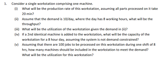 1. Consider a single workstation comprising one machine. (i) What will be the production rate of this workstation, assuming all parts processed on it take (ii) Assume that the demand is 10/day, where the day has 8 working hours, what will be the (ii) What will be the utilization of the workstation given the demand in (ii)? 20 min? throughput? (iv) If a 2nd identical machine is added to the workstation, what will be the capacity of the workstation for a 8 hour day, assuming the system is not demand constrained? Assuming that there are 100 jobs to be processed on this workstation during one shift of 8 hrs, how many machines should be included in the workstation to meet the demand? What will be the utilization for this workstation? (v)