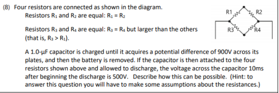 (8) Four resistors are connected as shown in the diagram. R1 R2 Resistors R1 and R2 are equal: R1 R2 Resistors R3 and R4 are equal: R3 R4 but larger than the others (Ra). R3 R4 capacitor is charged until it acquires a potential difference of 900V across A 1.0-uF its plates, and then the battery is removed. If the capacitor is then attached to the four resistors shown above and allowed to discharge, the voltage across the capacitor 10ms after beginning the discharge is 500V. Describe how this can be possible. (Hint: to answer this question you will have to make some assumptions about the resistances.)