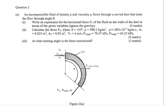 Question 2 (a) An incompressible fluid of density ρ and viscosity μ flows through a curved duct that turns the flow through angle θ. (ii) (iii) (i) Write an expression for the horizontal force F of the fluid on the walls of the duct in 4 marks) terms of the given variables (ignore the gravity); Calculate the force Fx, when: θ = 135°, ρ = 9982 kg/m , μ=1.003x10-3 kg/m.s., Al = 0.025 m2, A2-0.05 m, Vi-6 m/s, Plaage-78.47 kPa, P2,gage = 65.23 kPa. 4 marks) (2 marks) At what turning angle is the force maximized? Vi CV Figure 2(a)