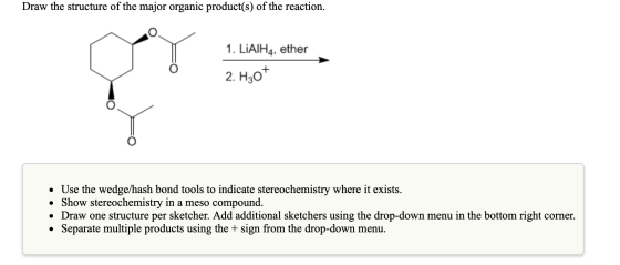 Draw the structure of the major organic product(s) of the reaction. 1. LiAlH4, ether 2. H30+ • Use the wedge/hash bond tools