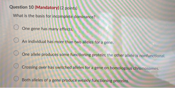 Question 10 (Mandatory) (2 points) What is the basis for incomplete dominance? O One gene has many effects. An individual has