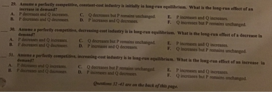 29. Assume a perfectly competitive, constant-cost industry is initially in long-run equilibrium. What is the long-run effect of an A. B. increase in demand? P decreases and Q increases. P decreases and Q decreases. C. D. Q decreases but P remains unchanged. Pincreases and Q decreases. E. F. P increases and Q increases. Q increases but P remains unchanged. a perfecetly competitive, decreasing-cost industry is in long-run equilibrium. What is the long-run effect of a decrease in demand? A. P decreases and Q increases C. Q decreases but P remains unchanged. B. P decreases and Q decreases. D. P increases and Q decreases E. P increases and Q increases F. Q increases but P remains unchanged. 31. Assume a perfeetly competitive, increasing-cost industry is in long-run equilibrium. What is the long-run effect of an increase in demand? A. P decreases and Q increases C. Q decreases but P remains unchanged. E. P increases and Q increases B. P decreases and Q decreases. D. P increases and Q decreases F. Q increases but P remains unchanged Qnestions 32-41 are on the back of this page