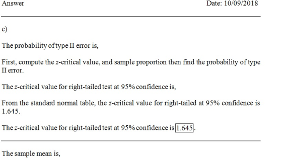 Answer Date: 10/09/2018 c) The probability of type II error is, First, compute the z-critical value, and sample proportion then find the probability of type II error The z-critical value for right-tailed test at 95% confidence is. From the standard normal table, the z-critical value for right-tailed at 95% confidence is 1.645 The 2-critical value for right-tailed test at 95% confidence is 1.645 The sample mean is,