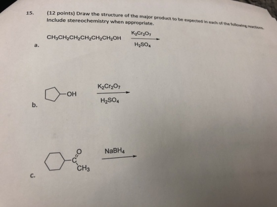 (12 points) Draw the structure of the major product to be expected in Include stereochemistry when appropriate. 15. each of the following eactions. CH3CH2CH2CH2CH2CH2OH a. H2SO4 K2Cr207 OH H2SO4 b. NaBH4 CH3 C.