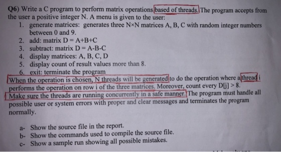 06) Write a C program to perform matrix operations based of threads. The program accepts from the user a positive integer N. A menu is given to the user: 1. generate matrices: generates three NxN matrices A, B, C with random integer numbers between 0 and 9 2. add: matrix D- A+B+C 3. subtract: matrix D A-B-C 4. display matrices: A, B, C, D 5. display count of result values more than 8. 6. exit: terminate the program When the operaton is chosen, i Threads will be gencracdlto do the operation where althread i erforms the operation on row i of the three matrices. Moreover, count every D Make sure the threads are running concurrently in a sate manner.The program must handle all possible user or system errors with proper and clear messages and terminates the progr normally a- Show the source file in the report. b- Show the commands used to compile the source file. c- Show a sample run showing all possible mistakes.
