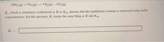 250,(g) + CO2(g) = CS2(g) +30,(8) K, which is sometimes symbolized as K or Keq, denotes that the equilibrium constant is expr