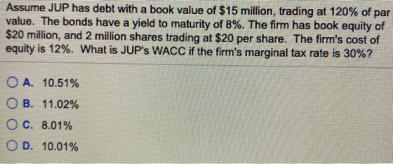 Assume JUP has debt with a book value of $15 million, trading at 120% of par value. The bonds have a yield to maturity of 8%.