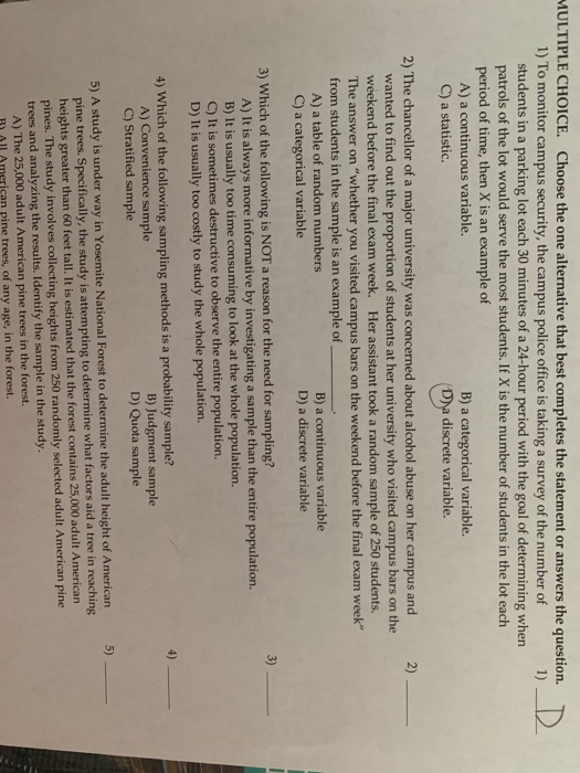 ULTIPLE CHOICE. Choose the one alternative that best completes the statement or answers the question. 1) To monitor campus security, the campus police office is taking a survey of the number of students in a parking lot each 30 minutes of a 24-hour period with the goal of determining when patrols of the lot would serve the most students. If X is the number of students in the lot each period of time, then X is an example of A) a continuous variable. C) a statistic. B) a categorical variable. Dya discrete variable. 2) The chancellor of a major university was concerned about alcohol abuse on her campus and 2) wanted to find out the proportion of students at her university who visited campus bars on the weekend before the final exam week. Her assistant took a random sample of 250 students. The answer on whether you visited campus bars on the weekend before the final exam week from students in the sample is an example of A) a table of random numbers C) a categorical variable B) a continuous variable D) a discrete variable 3) Which of the following is NOT a reason for the need for sampling? 3) A) It is always more informative by investigating a sample than the entire population. B) It is usually too time consuming to look at the whole population. C) It is sometimes destructive to observe the entire population. D) It is usually too costly to study the whole population. 4) 4) Which of the following sampling methods is a probability sample? B) Judgment sample D) Quota sample A) Convenience sample C) Stratified sample 5) 5) A study is under way in Yosemite National Forest to determine the adult height of American pine trees. Specifically, the study is attempting to determine what factors aid a tree in reaching heights greater than 60 feet tall. It is estimated that the forest contains 25,000 adult American pines. The study involves collecting heights from 250 randomly selected adult American pine trees and analyzing the results. Identify the sample in the study A) The 25,000 adult American pine trees in the forest. ) AlL American pine trees, of any age, in the forest.