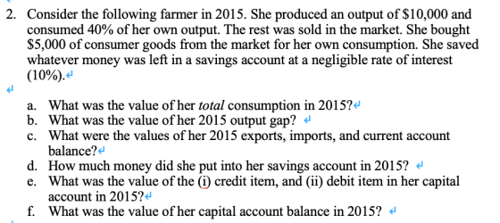 2. Consider the following farmer in 2015. She produced an output of $10,000 and consumed 40% of her own output. The rest was sold in the market. She bought $5,000 of consumer goods from the market for her own consumption. She saved whatever money was left in a savings account at a negligible rate of interest (10%). a. What was the value of her total consumption in 2015? b. What was the value of her 2015 output gap? « c. What were the values of her 2015 exports, imports, and current account balance?4 d. How much money did she put into her savings account in 2015? e. What was the value of the (i) credit item, and (ii) debit item in her capital account in 2015? f. What was the value of her capital account balance in 2015? <