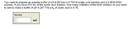 You need to prepare an acetate buffer of pH 6.29 from a 0.704 M acetic acid solution and a 2.48 M KOH solution. If you have 575 mL of the acetic acid solution, how many milliliters of the KOH solution do you need to add to make a buffer of pH 6.29? The pKa of acetic acid is 4.76 Number mL IIn