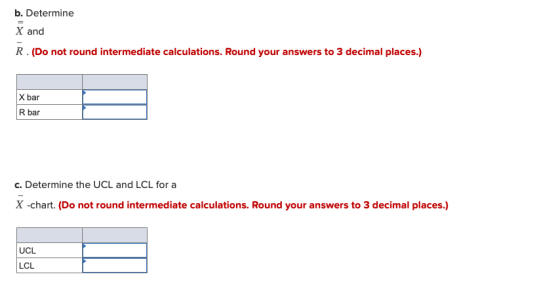 b. Determine X and R. (Do not round intermediate calculations. Round your answers to 3 decimal places.) X bar R bar c. Determ