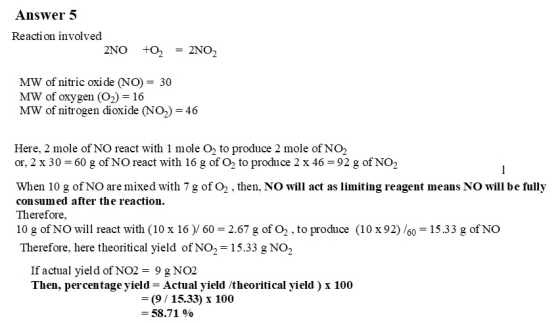 Answer 5 Reaction involved MW of nitric oxide (NO) = 30 MW of oxygen (O2)-16 MW of nitrogen dioxide NO)-46 Here, 2 mole of NO react with 1 mole O2 to produce 2 mole of NO2 or, 2 x 30-60 g ofNO react with 16 g of O2 to produce 2 x 46-92 g 0fN02 When 10 g of NO are mixed with 7 g of O2 , then, NO will act as limiting reagent means NO will be fully consumed after the reaction. Therefore, 10 g of NO will react with (10 x 16) 60 2.67 g of O2 , to produce (10 x92) /60 15.33 g of NO Therefore, here theoritical yield of NO2-15.33 g NO2 If actual yield of NO29 g NO2 Then, percentage yield-Actual yield /theoritical yield) x 100 9/15.33) x 100 58.71 %