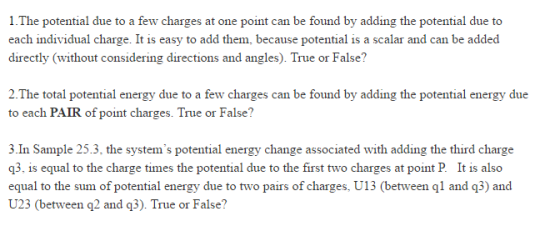 1.The potential due to a few charges at one point can be found by adding the potential due to each individual charge. It is easy to add them, because potential is a scalar and can be added directly (without considering directions and angles). True or False? 2.The total potential energy due to a few charges can be found by adding the potential energy due to each PAIR of point charges. True or False? 3.In Sample 25.3 the systems potential energy change associated with adding the third charge q3, is equal to the charge times the potential due to the first two charges at point P It is also equal to the sum of potential energy due to two pairs of charges, U13 (between gl and q3) and U23 (between q2 and q3). True or False?