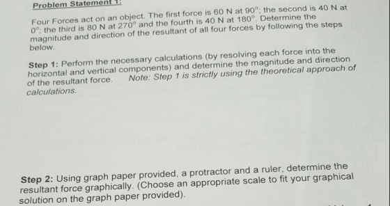 Problem Statement 1 Four Forces act on an object. The first force is 60 N at 90°, the second is 40 N at 0°, the third is 80 N at 270° and the fourth is 40 N at 180. Determine the magnitude and direction of the resultant of all four forces by following the steps below Step 1: Perform the necessary calculations (by resolving each force into the horizontal and vertical components) and determine the magnitude and direction Note: Step 1 is strictly using the theoretical approach of of the resultant force. calculations Step 2: Using graph paper provided, a protractor and a ruler, determine the resultant force graphically. (Choose an appropriate scale to fit your graphical solution on the graph paper provided).