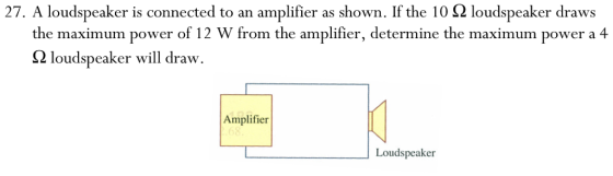 27, A loudspeaker is connected to an amplifier as shown. If the 10 Ω loudspeaker draws the maximum power of 12 W from the amplifier, determine the maximum power a 4 Ω loudspeaker will draw Amplifier Loudspeaker