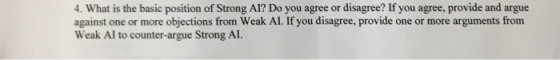 4. What is the basic position of Strong Al? Do you agree or disagree? If you agree, provide and argue against one or more objections from Weak Al. If you disagree, provide one or more arguments from Weak Al to counter-argue Strong AI.