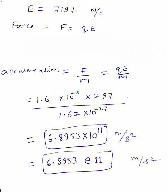 E = 7197 N/C Force = F = qe - acceleration = F =106 x 10 x 7197 1-67 X10-27 = 16-8953x10) m/s2 = 16.8953 e 117 m/s2
